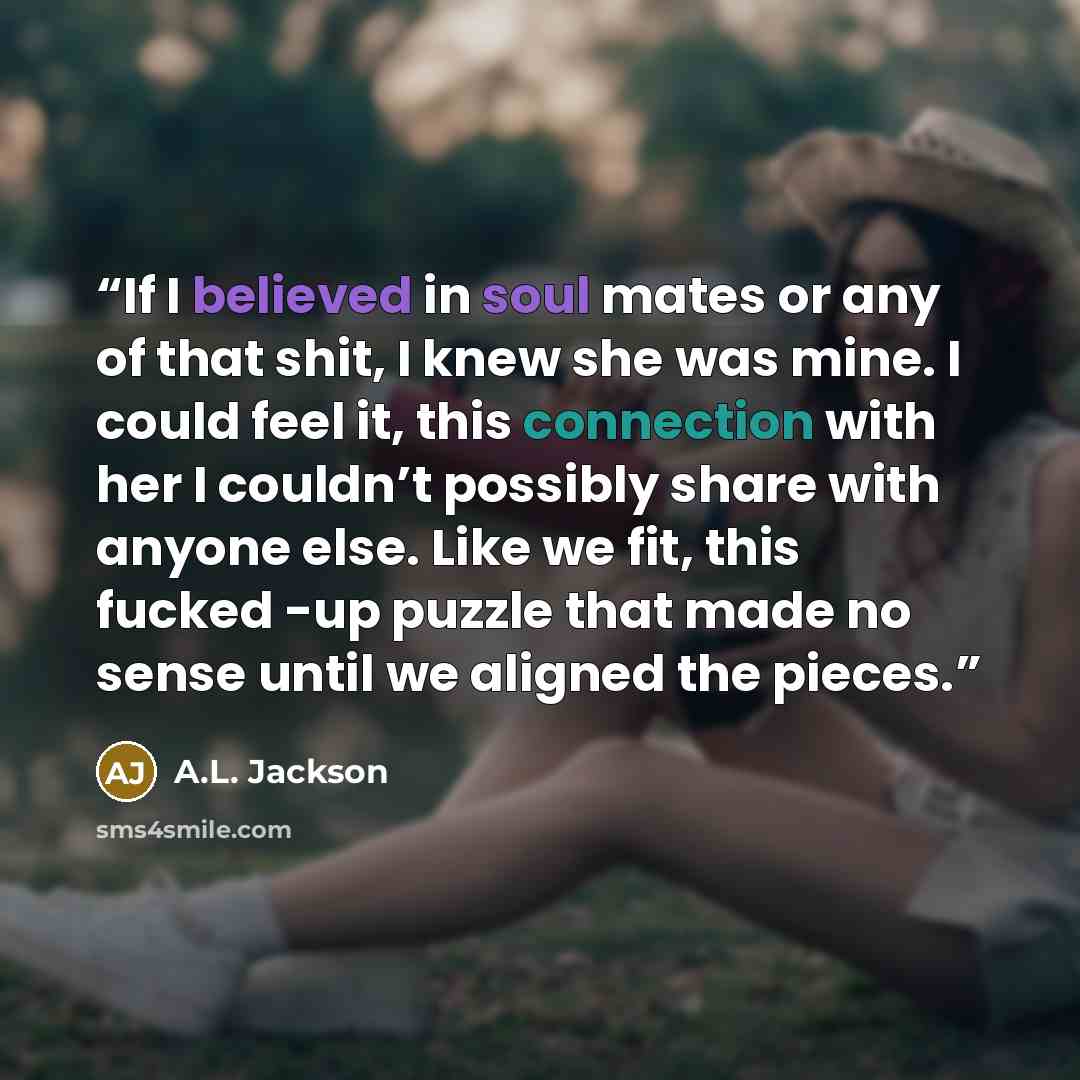 “If I believed in soul mates or any of that shit, I knew she was mine. I could feel it, this connection with her I couldn’t possibly share with anyone else. Like we fit, this fucked -up puzzle that made no sense until we aligned the pieces.” quote by A.L. Jackson