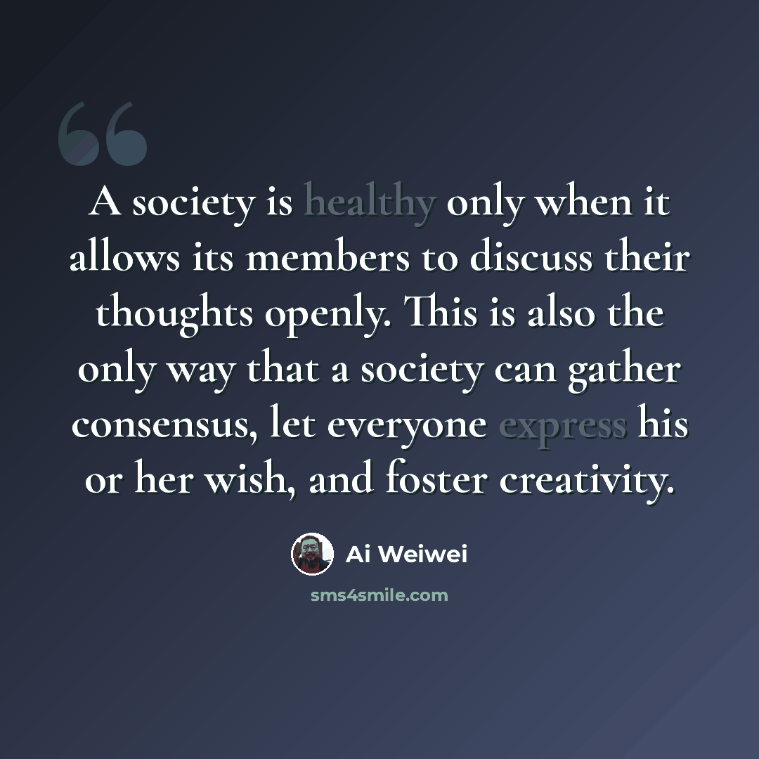 “A society is healthy only when it allows its members to discuss their thoughts openly. This is also the only way that a society can gather consensus, let everyone express his or her wish, and foster creativity.” quote by Ai Weiwei