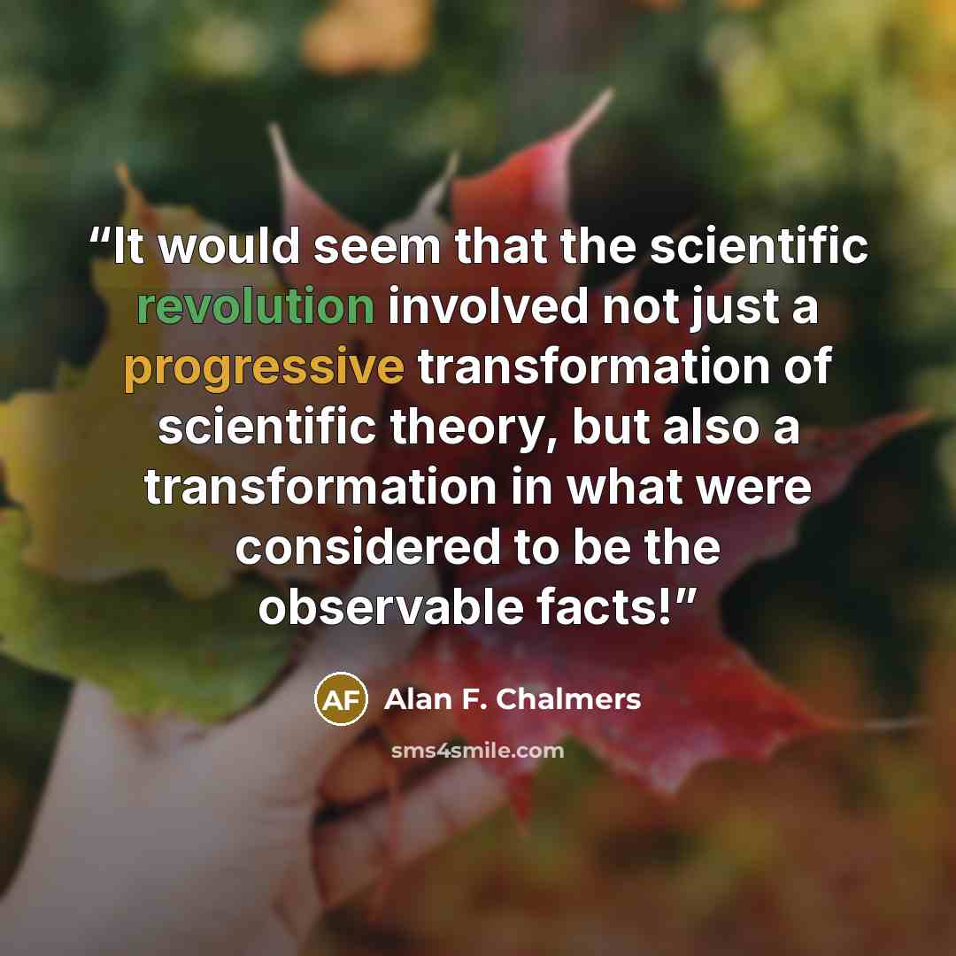 “It would seem that the scientific revolution involved not just a progressive transformation of scientific theory, but also a transformation in what were considered to be the observable facts!” quote by Alan F. Chalmers