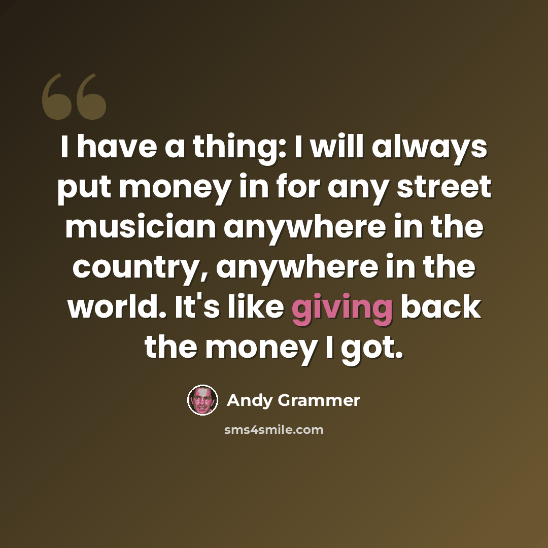 “I have a thing: I will always put money in for any street musician anywhere in the country, anywhere in the world. It's like giving back the money I got.” quote by Andy Grammer