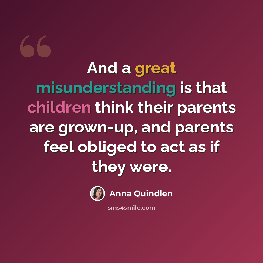 “And a great misunderstanding is that children think their parents are grown-up, and parents feel obliged to act as if they were.” quote by Anna Quindlen