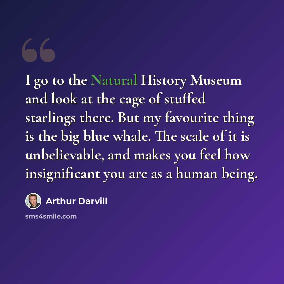 “I go to the Natural History Museum and look at the cage of stuffed starlings there. But my favourite thing is the big blue whale. The scale of it is unbelievable, and makes you feel how insignificant you are as a human being.” quote by Arthur Darvill
