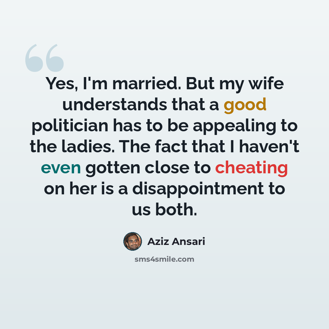 “Yes, I'm married. But my wife understands that a good politician has to be appealing to the ladies. The fact that I haven't even gotten close to cheating on her is a disappointment to us both.” quote by Aziz Ansari