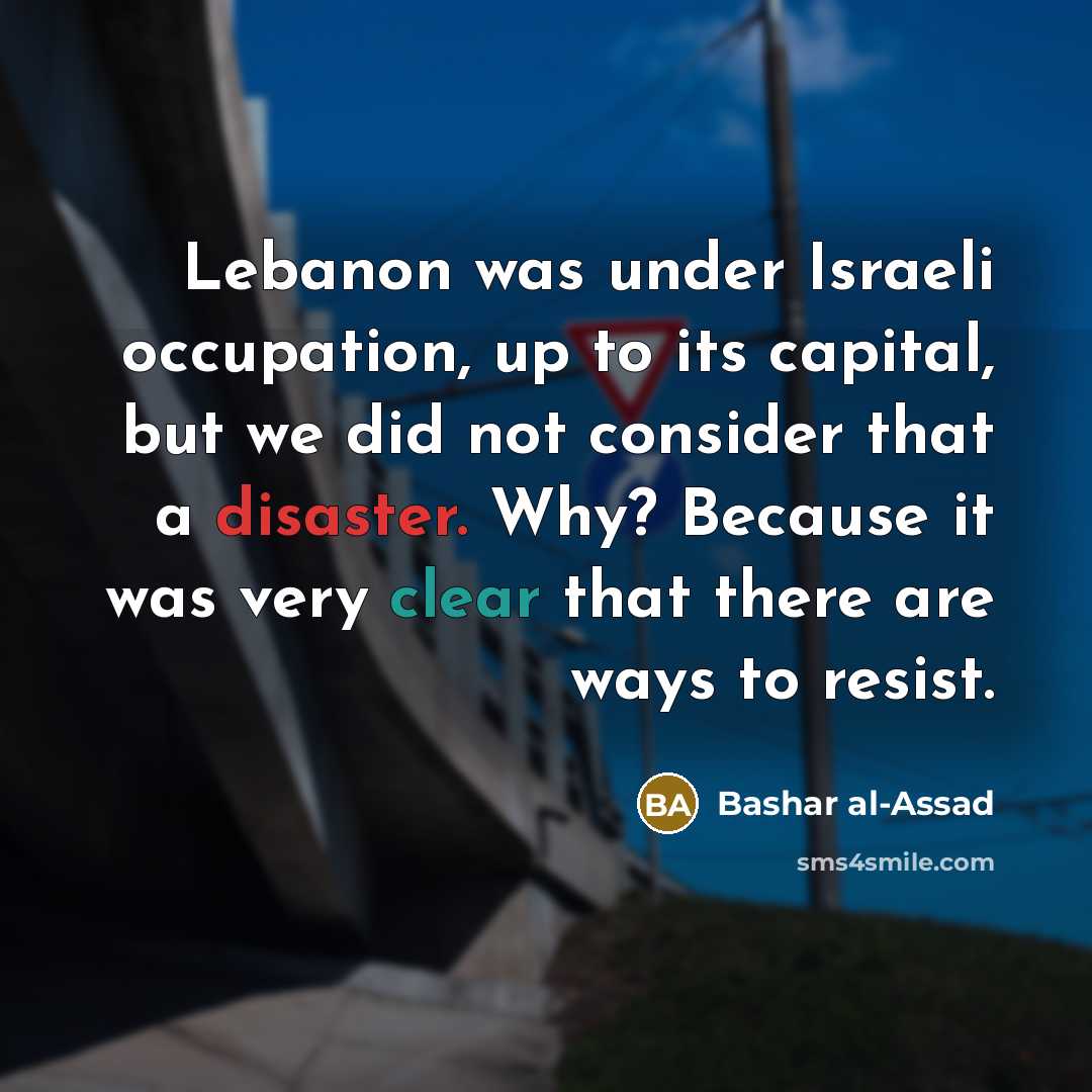 “Lebanon was under Israeli occupation, up to its capital, but we did not consider that a disaster. Why? Because it was very clear that there are ways to resist.” quote by Bashar al-Assad