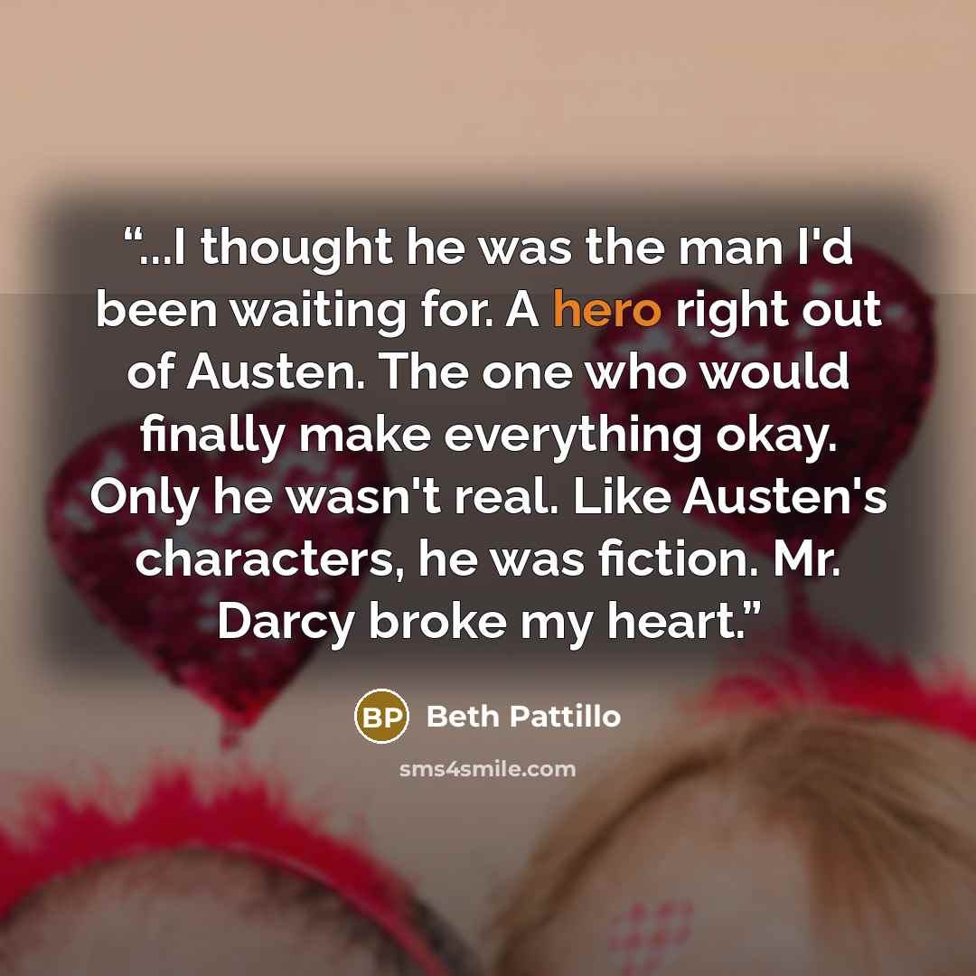“...I thought he was the man I'd been waiting for. A hero right out of Austen. The one who would finally make everything okay. Only he wasn't real. Like Austen's characters, he was fiction. Mr. Darcy broke my heart.” quote by Beth Pattillo