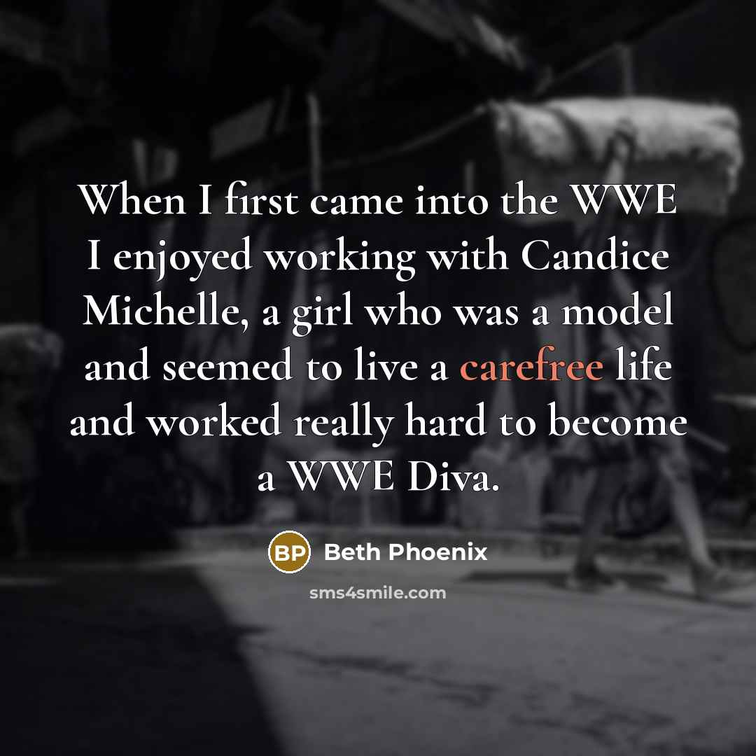 “When I first came into the WWE I enjoyed working with Candice Michelle, a girl who was a model and seemed to live a carefree life and worked really hard to become a WWE Diva.” quote by Beth Phoenix
