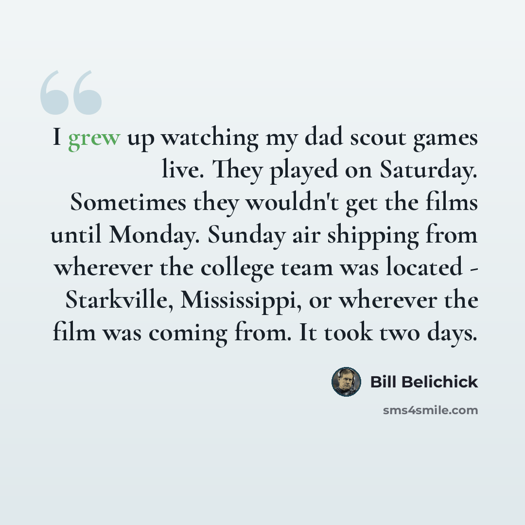 “I grew up watching my dad scout games live. They played on Saturday. Sometimes they wouldn't get the films until Monday. Sunday air shipping from wherever the college team was located - Starkville, Mississippi, or wherever the film was coming from. It took two days.” quote by Bill Belichick