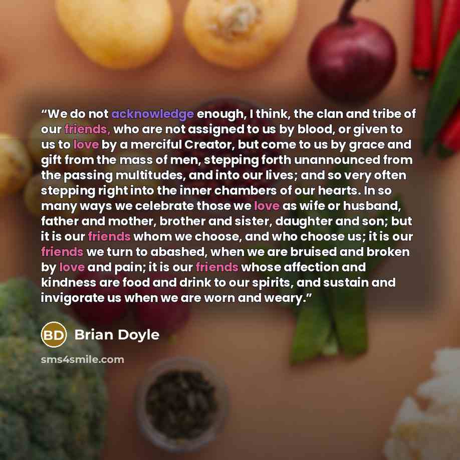 “We do not acknowledge enough, I think, the clan and tribe of our friends, who are not assigned to us by blood, or given to us to love by a merciful Creator, but come to us by grace and gift from the mass of men, stepping forth unannounced from the passing multitudes, and into our lives; and so…” quote by Brian Doyle