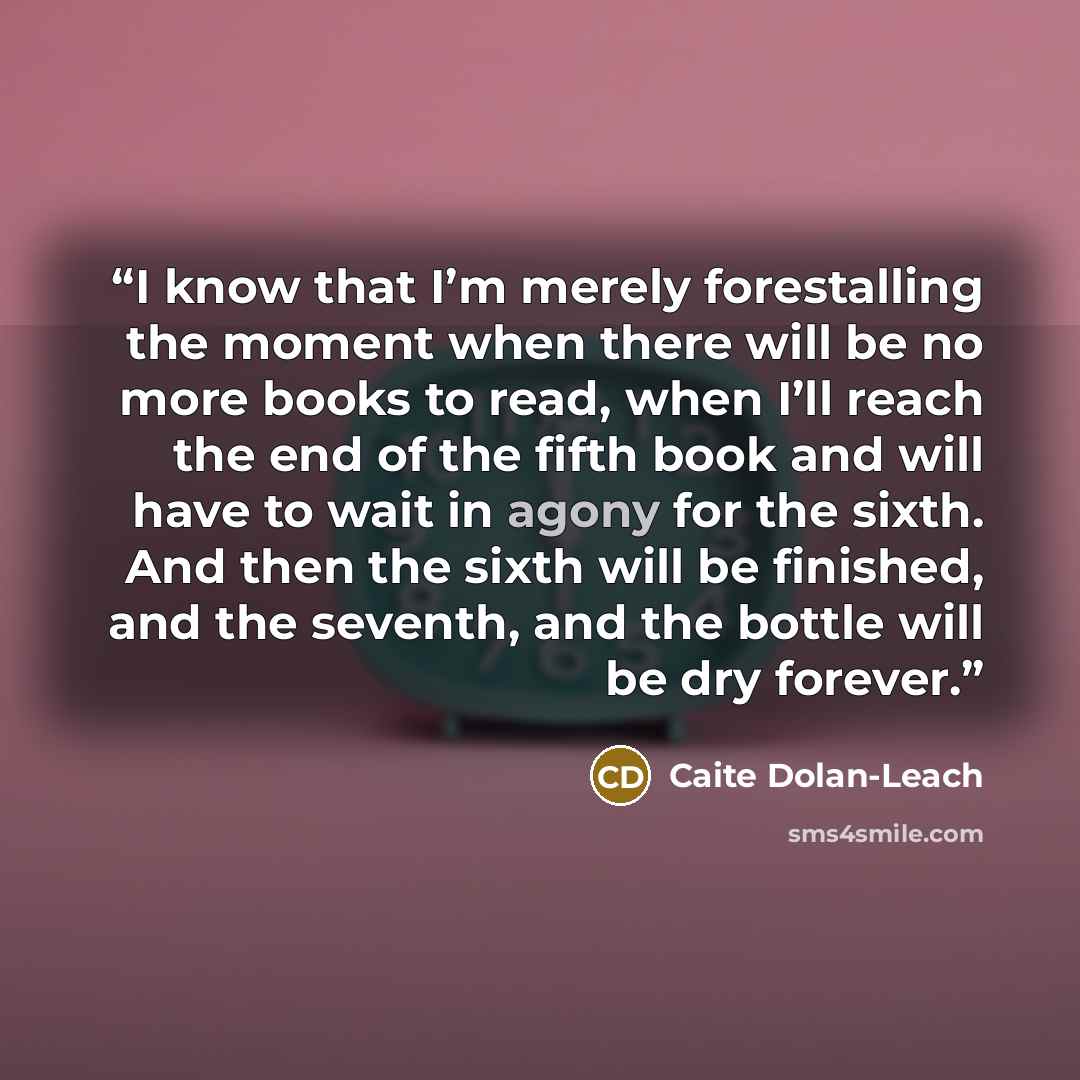 “I know that I’m merely forestalling the moment when there will be no more books to read, when I’ll reach the end of the fifth book and will have to wait in agony for the sixth. And then the sixth will be finished, and the seventh, and the bottle will be dry forever.” quote by Caite Dolan-Leach