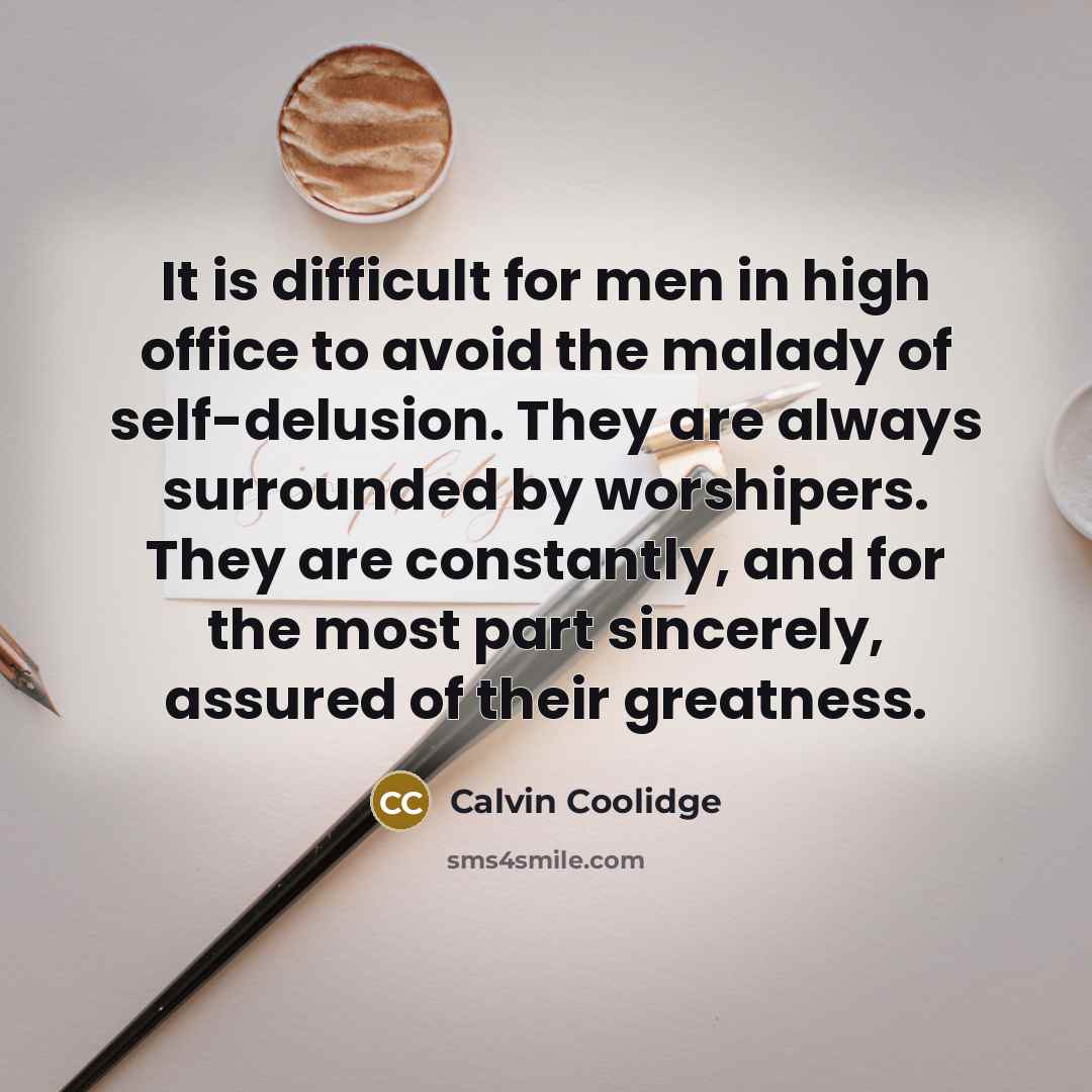 “It is difficult for men in high office to avoid the malady of self-delusion. They are always surrounded by worshipers. They are constantly, and for the most part sincerely, assured of their greatness.” quote by Calvin Coolidge