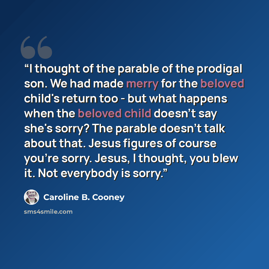 “I thought of the parable of the prodigal son. We had made merry for the beloved child's return too - but what happens when the beloved child doesn't say she's sorry? The parable doesn't talk about that. Jesus figures of course you're sorry. Jesus, I thought, you blew it. Not everybody is sorry.” quote by Caroline B. Cooney