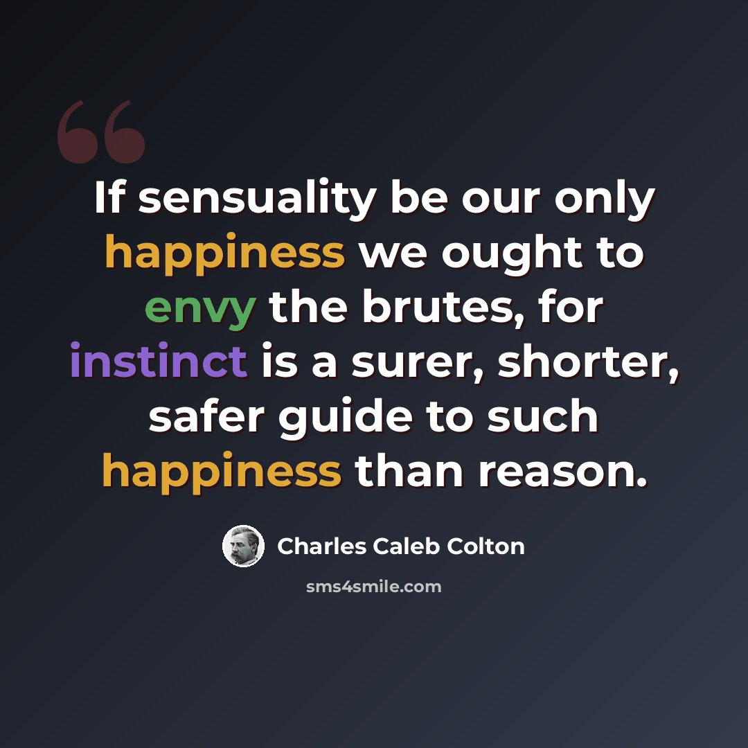 “If sensuality be our only happiness we ought to envy the brutes, for instinct is a surer, shorter, safer guide to such happiness than reason.” quote by Charles Caleb Colton