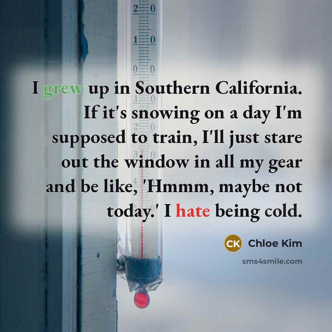 “I grew up in Southern California. If it's snowing on a day I'm supposed to train, I'll just stare out the window in all my gear and be like, 'Hmmm, maybe not today.' I hate being cold.” quote by Chloe Kim