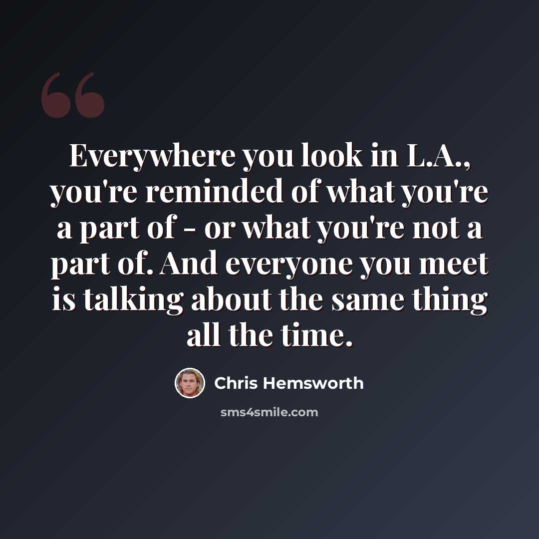 “Everywhere you look in L.A., you're reminded of what you're a part of - or what you're not a part of. And everyone you meet is talking about the same thing all the time.” quote by Chris Hemsworth