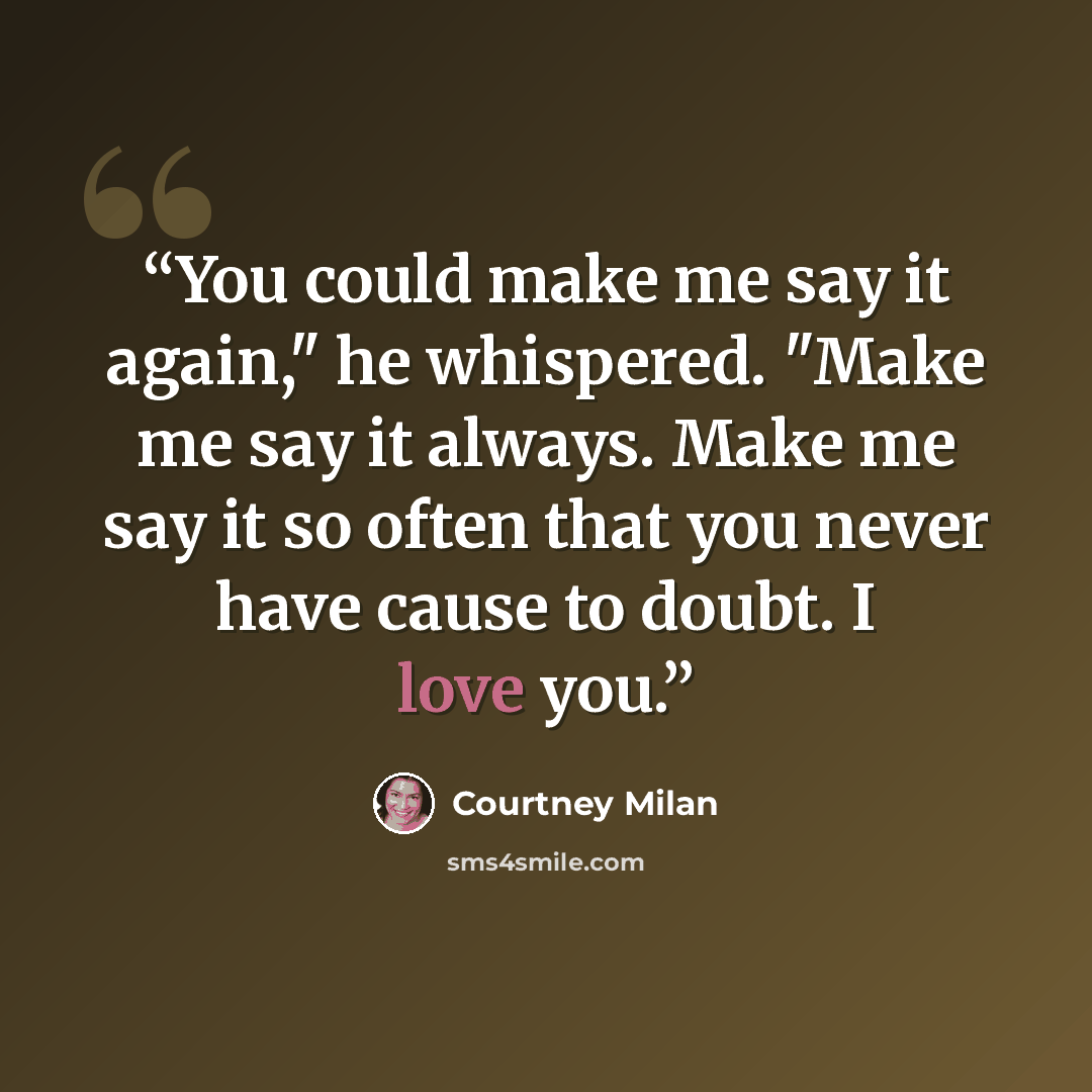 “You could make me say it again," he whispered. "Make me say it always. Make me say it so often that you never have cause to doubt. I love you.” quote by Courtney Milan