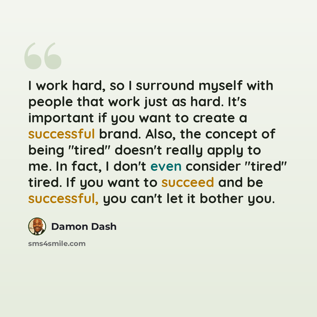 “I work hard, so I surround myself with people that work just as hard. It's important if you want to create a successful brand. Also, the concept of being "tired" doesn't really apply to me. In fact, I don't even consider "tired" tired. If you want to succeed and be successful, you can't let it…” quote by Damon Dash