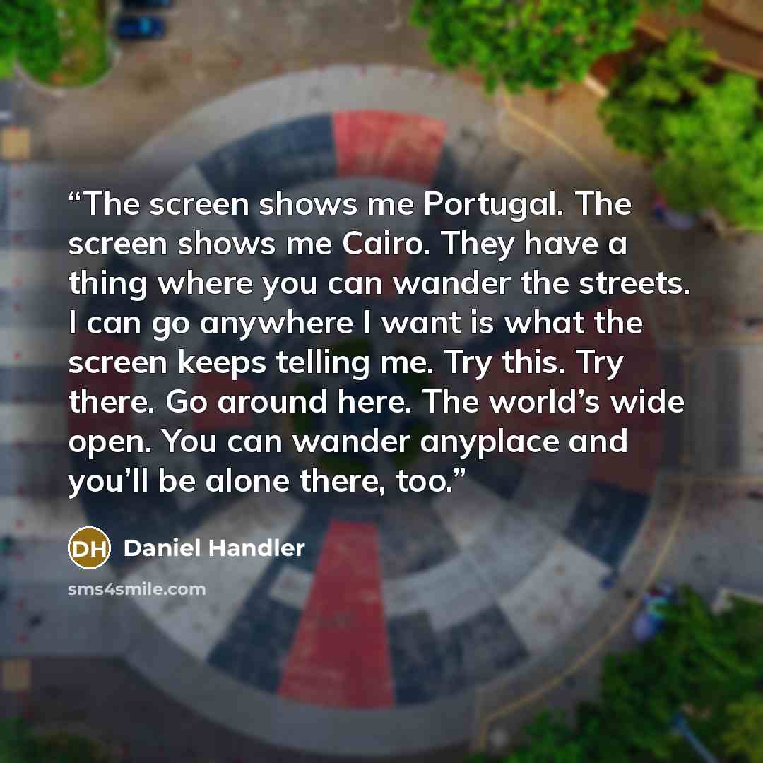 “The screen shows me Portugal. The screen shows me Cairo. They have a thing where you can wander the streets. I can go anywhere I want is what the screen keeps telling me. Try this. Try there. Go around here. The world’s wide open. You can wander anyplace and you’ll be alone there, too.” quote by Daniel Handler