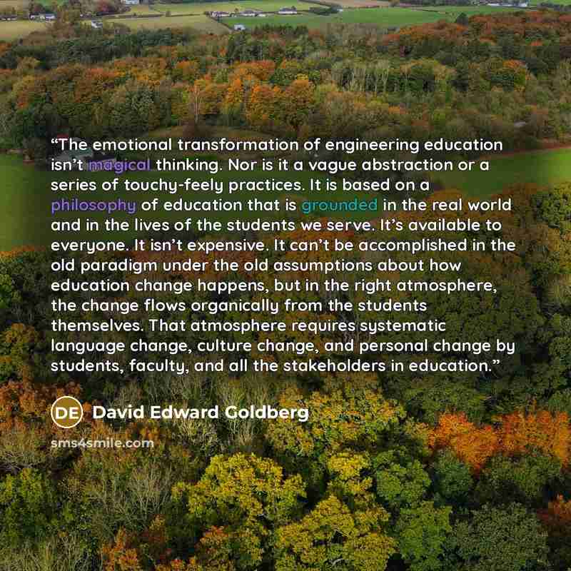 “The emotional transformation of engineering education isn’t magical thinking. Nor is it a vague abstraction or a series of touchy-feely practices. It is based on a philosophy of education that is grounded in the real world and in the lives of the students we serve. It’s available to everyone. It…” quote by David Edward Goldberg