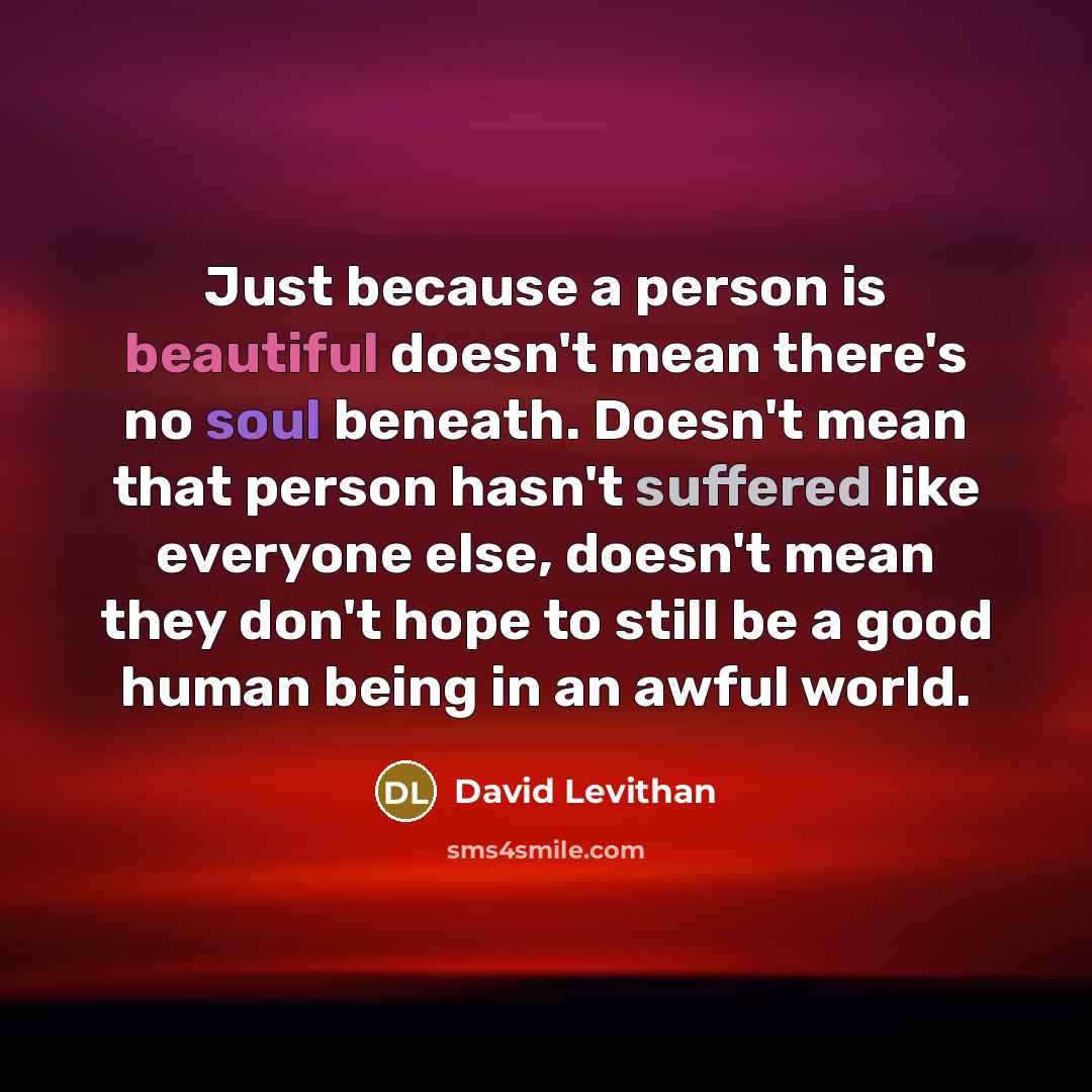 “Just because a person is beautiful doesn't mean there's no soul beneath. Doesn't mean that person hasn't suffered like everyone else, doesn't mean they don't hope to still be a good human being in an awful world.” quote by David Levithan