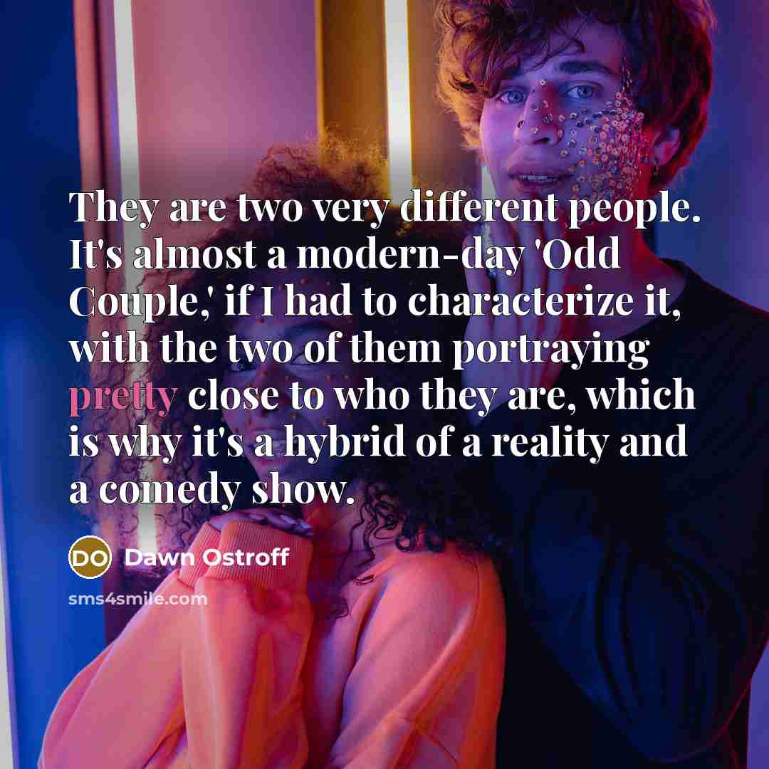 “They are two very different people. It's almost a modern-day 'Odd Couple,' if I had to characterize it, with the two of them portraying pretty close to who they are, which is why it's a hybrid of a reality and a comedy show.” quote by Dawn Ostroff