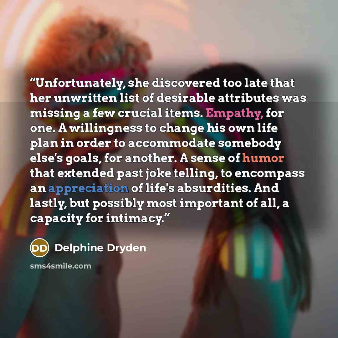 “Unfortunately, she discovered too late that her unwritten list of desirable attributes was missing a few crucial items. Empathy, for one. A willingness to change his own life plan in order to accommodate somebody else's goals, for another. A sense of humor that extended past joke telling, to…” quote by Delphine Dryden