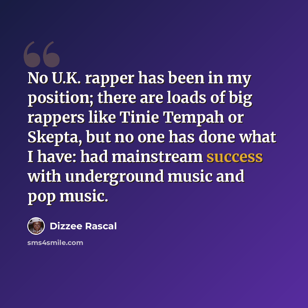 “No U.K. rapper has been in my position; there are loads of big rappers like Tinie Tempah or Skepta, but no one has done what I have: had mainstream success with underground music and pop music.” quote by Dizzee Rascal