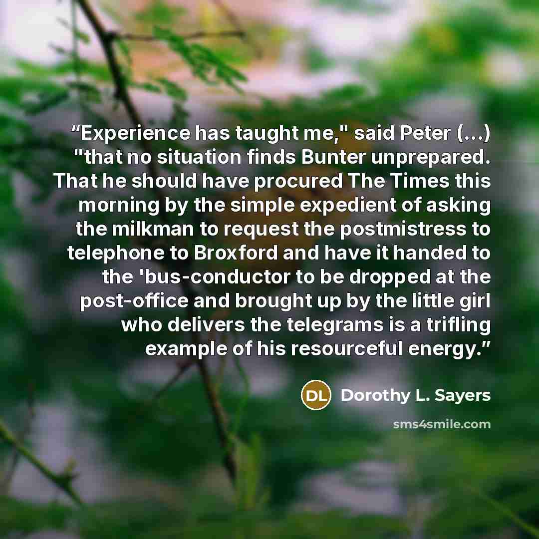 “Experience has taught me," said Peter (...) "that no situation finds Bunter unprepared. That he should have procured The Times this morning by the simple expedient of asking the milkman to request the postmistress to telephone to Broxford and have it handed to the 'bus-conductor to be dropped at…” quote by Dorothy L. Sayers