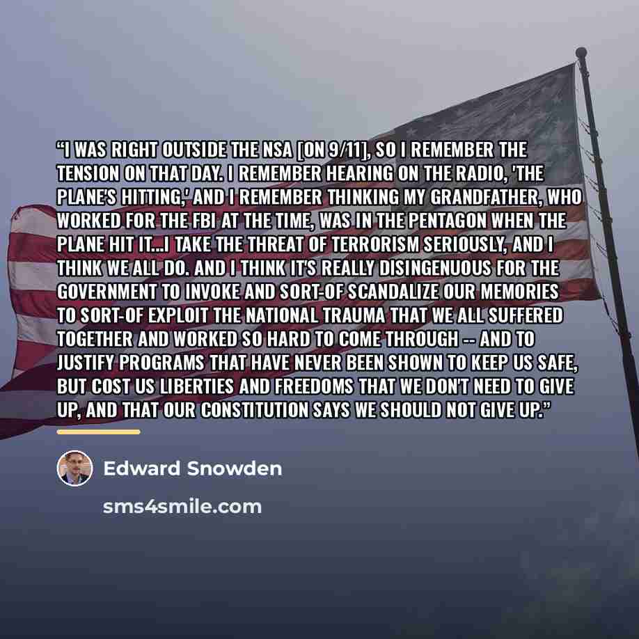 “I was right outside the NSA [on 9/11], so I remember the tension on that day. I remember hearing on the radio, 'the plane's hitting,' and I remember thinking my grandfather, who worked for the FBI at the time, was in the Pentagon when the plane hit it...I take the threat of terrorism seriously…” quote by Edward Snowden