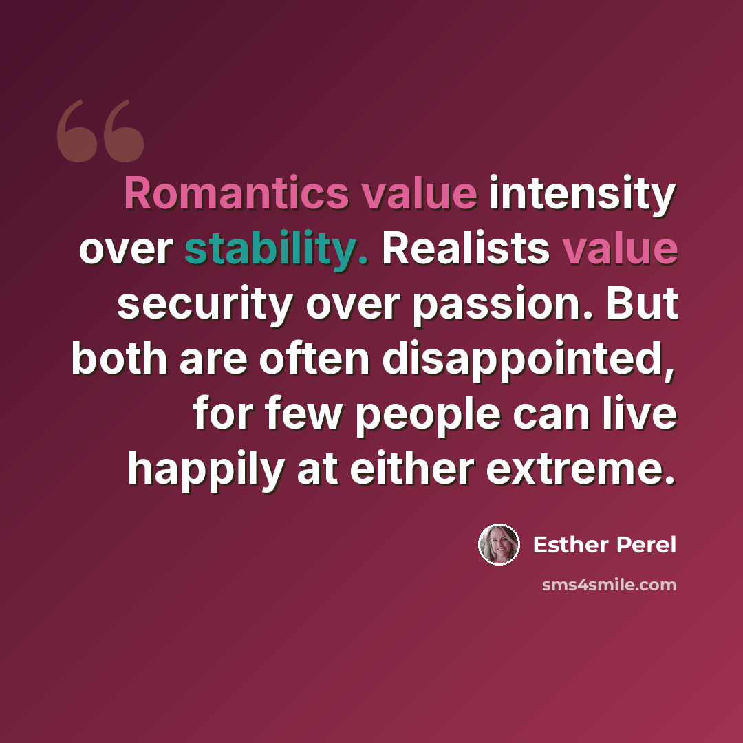 “Romantics value intensity over stability. Realists value security over passion. But both are often disappointed, for few people can live happily at either extreme.” quote by Esther Perel