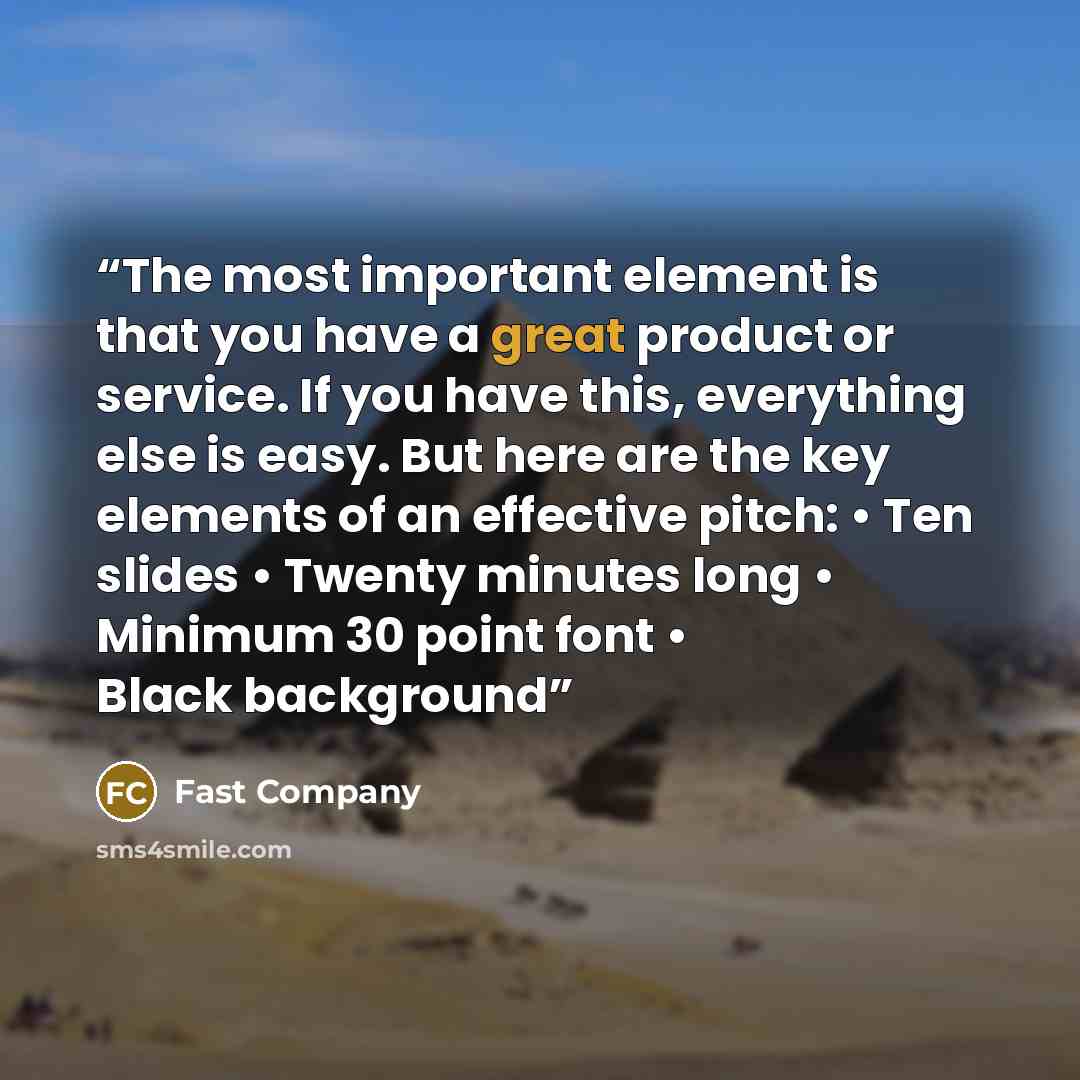 “The most important element is that you have a great product or service. If you have this, everything else is easy. But here are the key elements of an effective pitch: • Ten slides • Twenty minutes long • Minimum 30 point font • Black background” quote by Fast Company