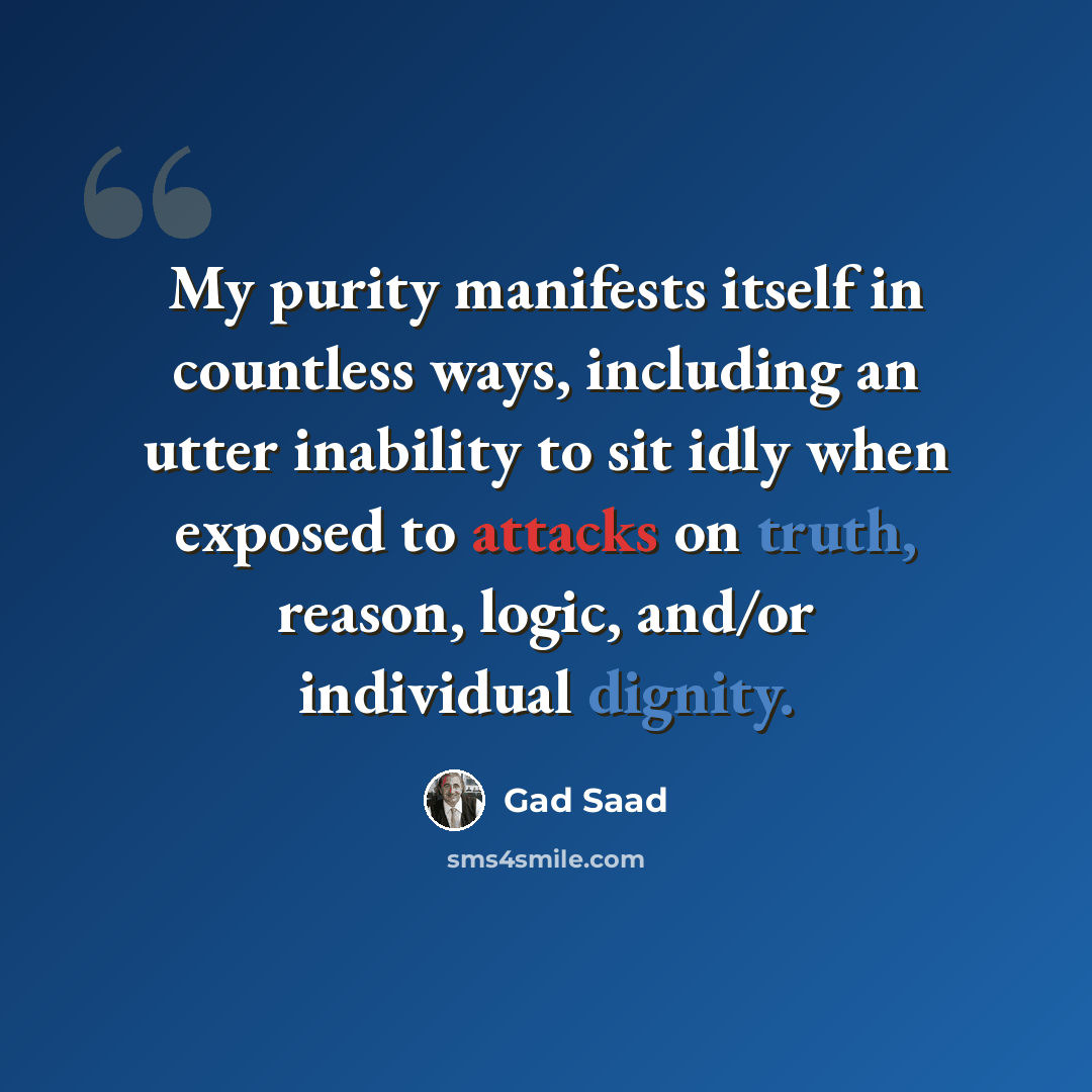 “My purity manifests itself in countless ways, including an utter inability to sit idly when exposed to attacks on truth, reason, logic, and/or individual dignity.” quote by Gad Saad