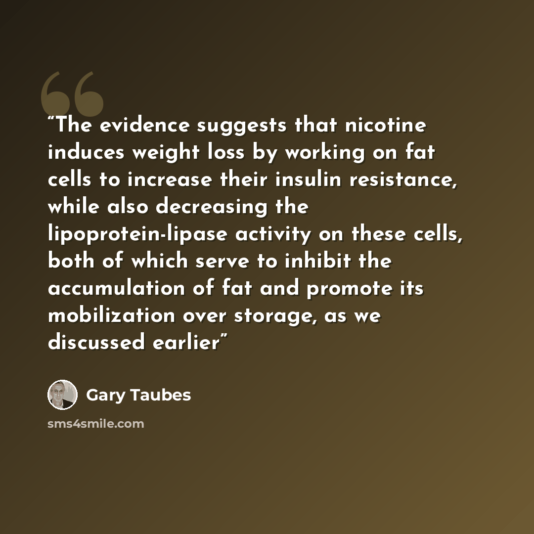 “The evidence suggests that nicotine induces weight loss by working on fat cells to increase their insulin resistance, while also decreasing the lipoprotein-lipase activity on these cells, both of which serve to inhibit the accumulation of fat and promote its mobilization over storage, as we…” quote by Gary Taubes