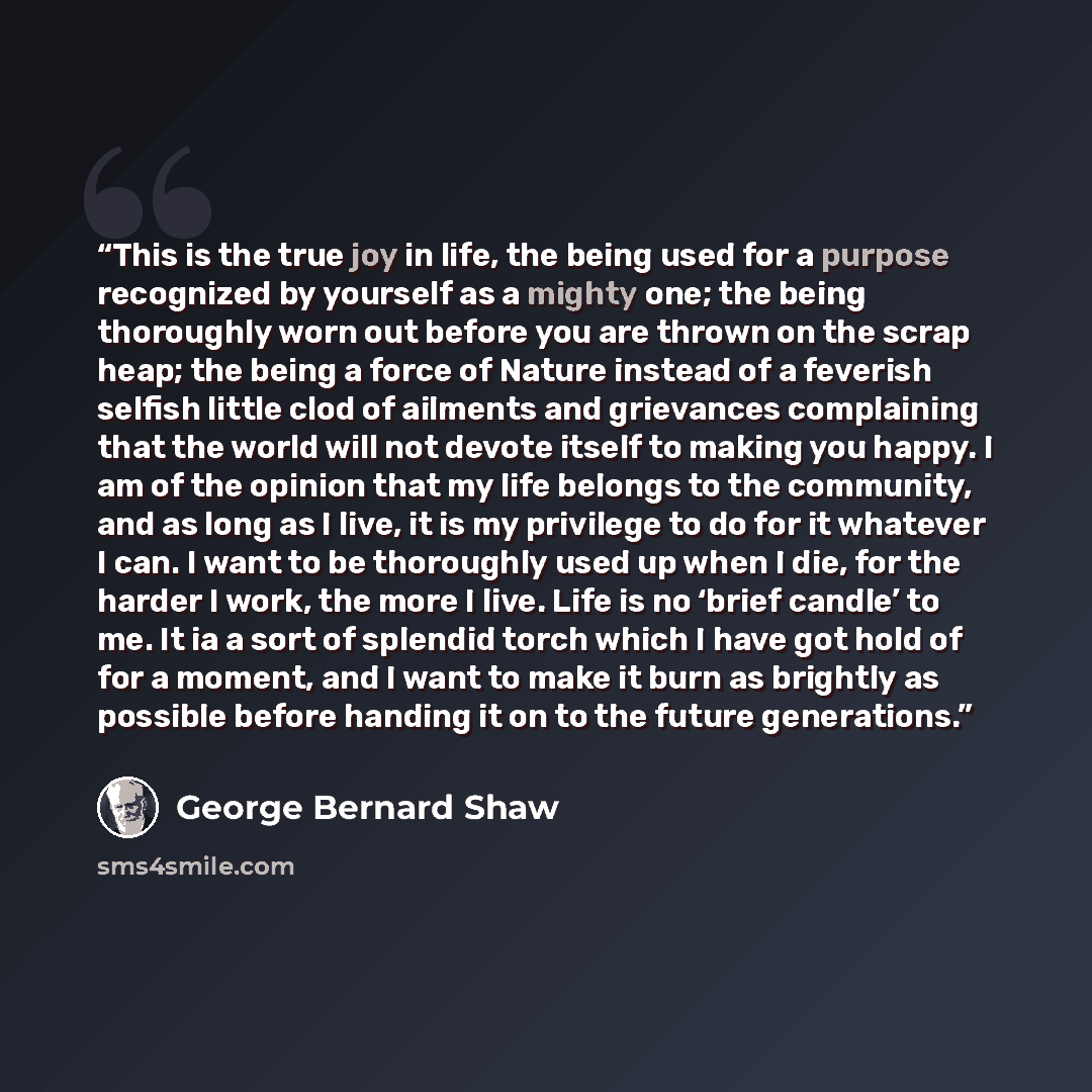 “This is the true joy in life, the being used for a purpose recognized by yourself as a mighty one; the being thoroughly worn out before you are thrown on the scrap heap; the being a force of Nature instead of a feverish selfish little clod of ailments and grievances complaining that the world will…” quote by George Bernard Shaw
