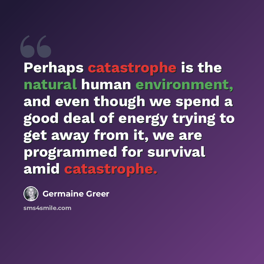 “Perhaps catastrophe is the natural human environment, and even though we spend a good deal of energy trying to get away from it, we are programmed for survival amid catastrophe.” quote by Germaine Greer