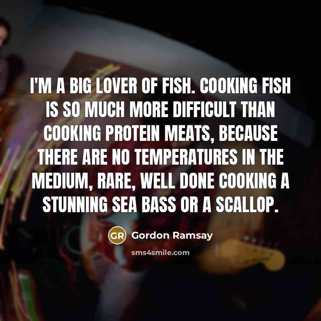 “I'm a big lover of fish. Cooking fish is so much more difficult than cooking protein meats, because there are no temperatures in the medium, rare, well done cooking a stunning sea bass or a scallop.” quote by Gordon Ramsay