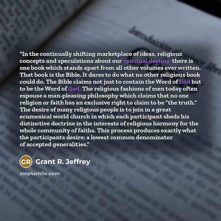 “In the continually shifting marketplace of ideas, religious concepts and speculations about our spiritual destiny, there is one book which stands apart from all other volumes ever written. That book is the Bible. It dares to do what no other religious book could do. The Bible claims not just to…” quote by Grant R. Jeffrey
