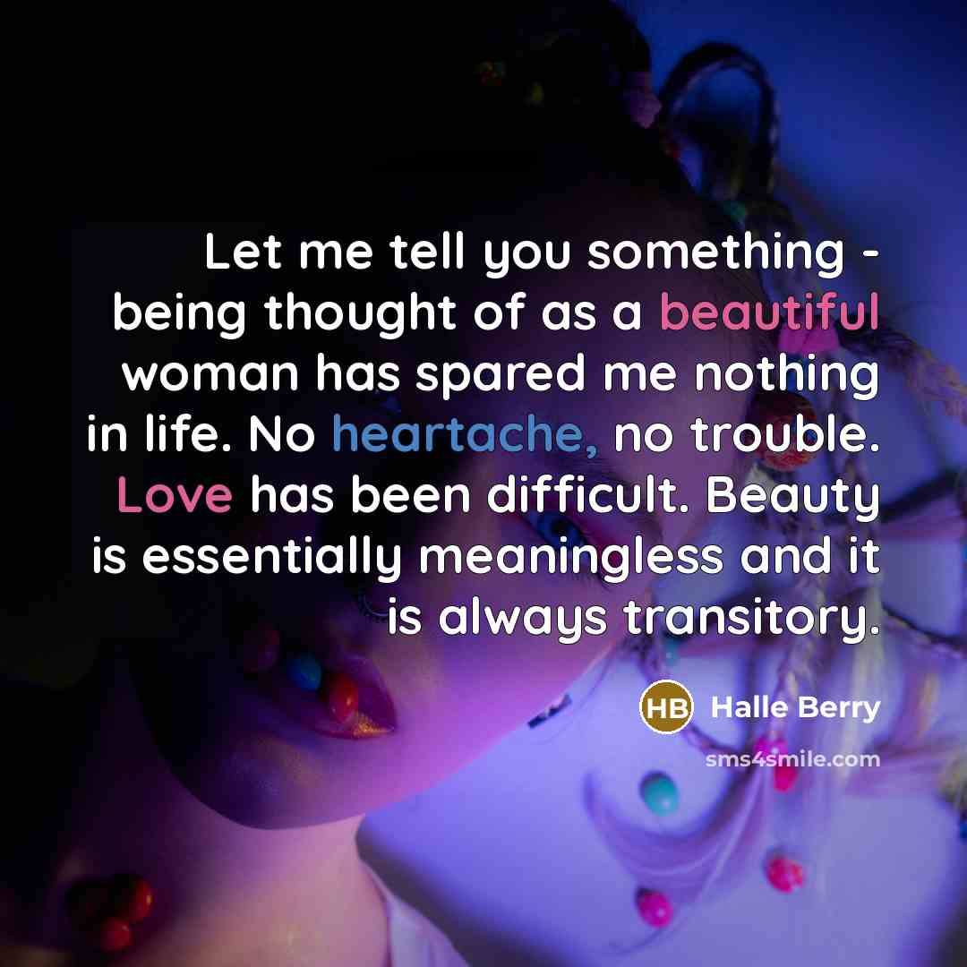 “Let me tell you something - being thought of as a beautiful woman has spared me nothing in life. No heartache, no trouble. Love has been difficult. Beauty is essentially meaningless and it is always transitory.” quote by Halle Berry