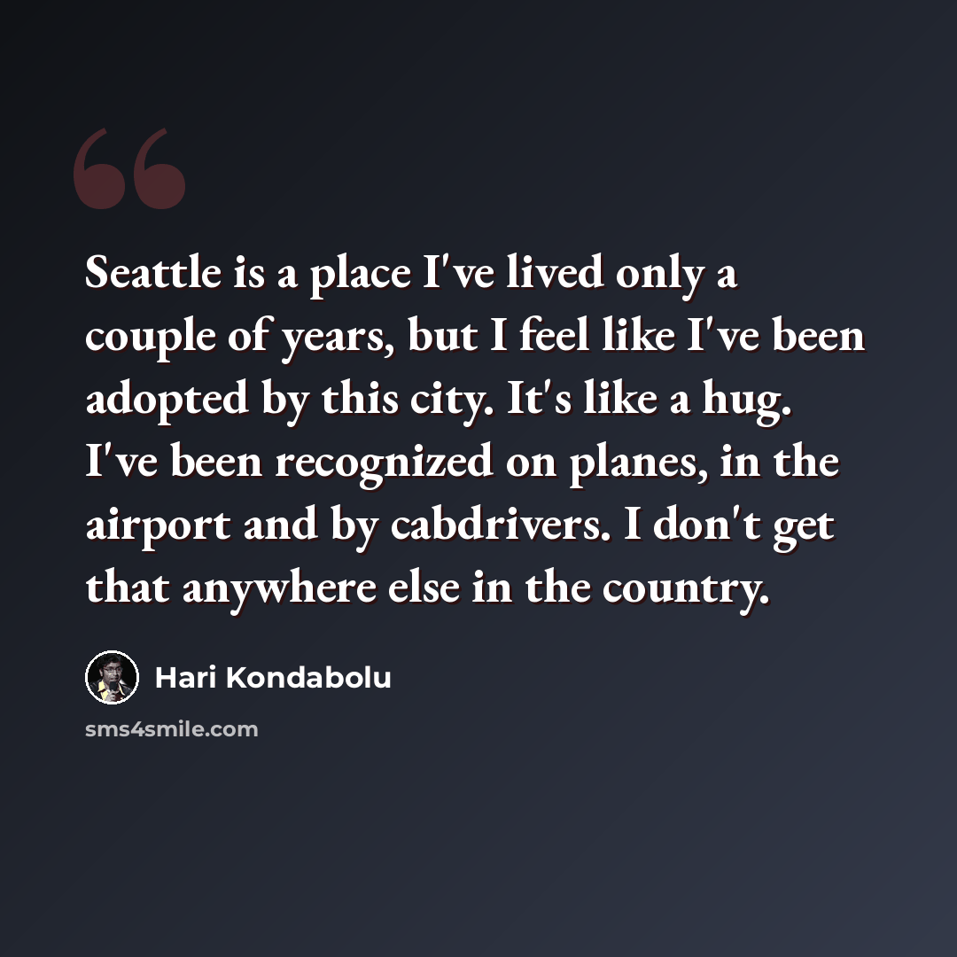 “Seattle is a place I've lived only a couple of years, but I feel like I've been adopted by this city. It's like a hug. I've been recognized on planes, in the airport and by cabdrivers. I don't get that anywhere else in the country.” quote by Hari Kondabolu
