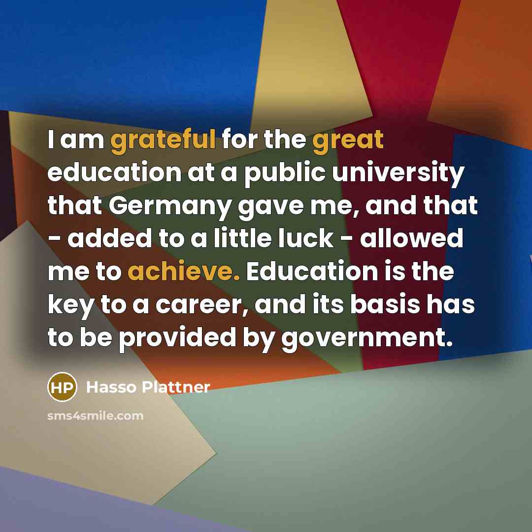 “I am grateful for the great education at a public university that Germany gave me, and that - added to a little luck - allowed me to achieve. Education is the key to a career, and its basis has to be provided by government.” quote by Hasso Plattner