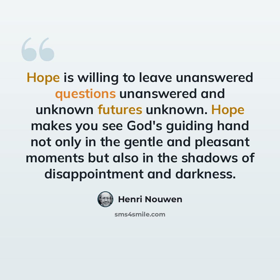 “Hope is willing to leave unanswered questions unanswered and unknown futures unknown. Hope makes you see God's guiding hand not only in the gentle and pleasant moments but also in the shadows of disappointment and darkness.” quote by Henri Nouwen