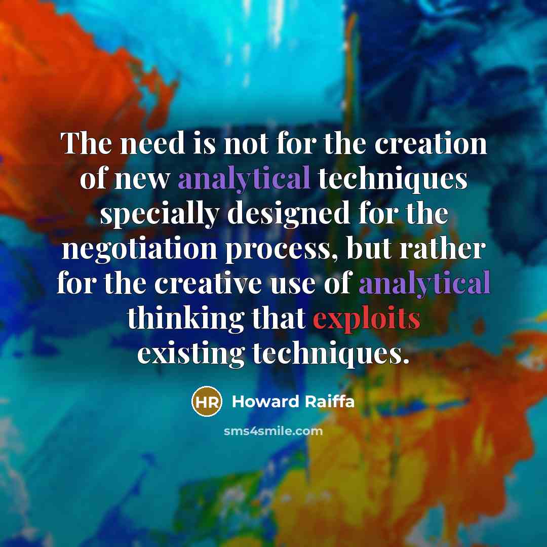 “The need is not for the creation of new analytical techniques specially designed for the negotiation process, but rather for the creative use of analytical thinking that exploits existing techniques.” quote by Howard Raiffa