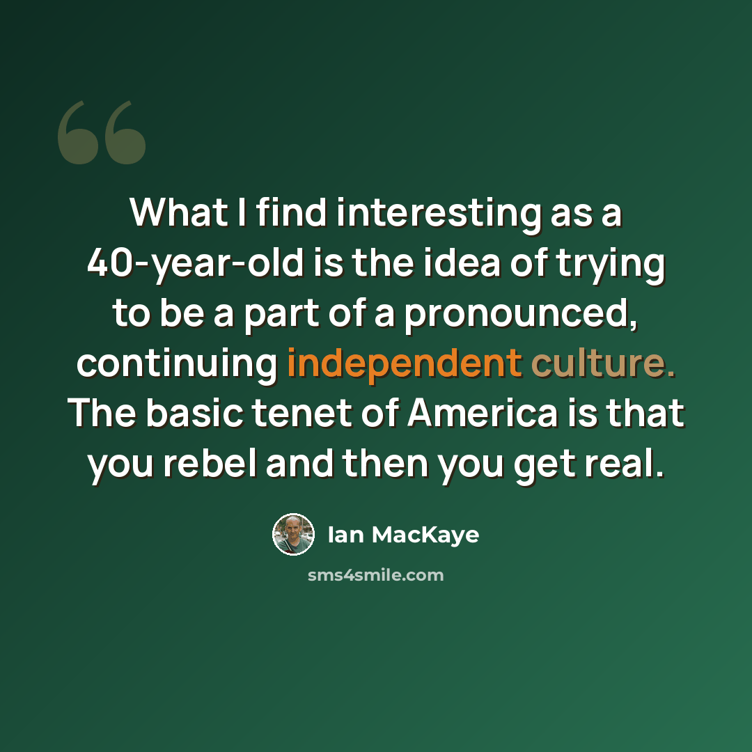 “What I find interesting as a 40-year-old is the idea of trying to be a part of a pronounced, continuing independent culture. The basic tenet of America is that you rebel and then you get real.” quote by Ian MacKaye