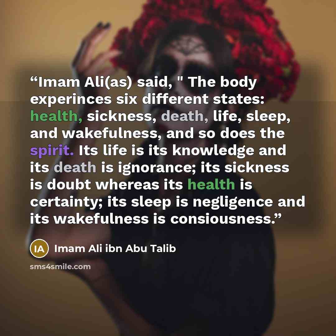 “Imam Ali(as) said, " The body experinces six different states: health, sickness, death, life, sleep, and wakefulness, and so does the spirit. Its life is its knowledge and its death is ignorance; its sickness is doubt whereas its health is certainty; its sleep is negligence and its wakefulness is…” quote by Imam Ali ibn Abu Talib