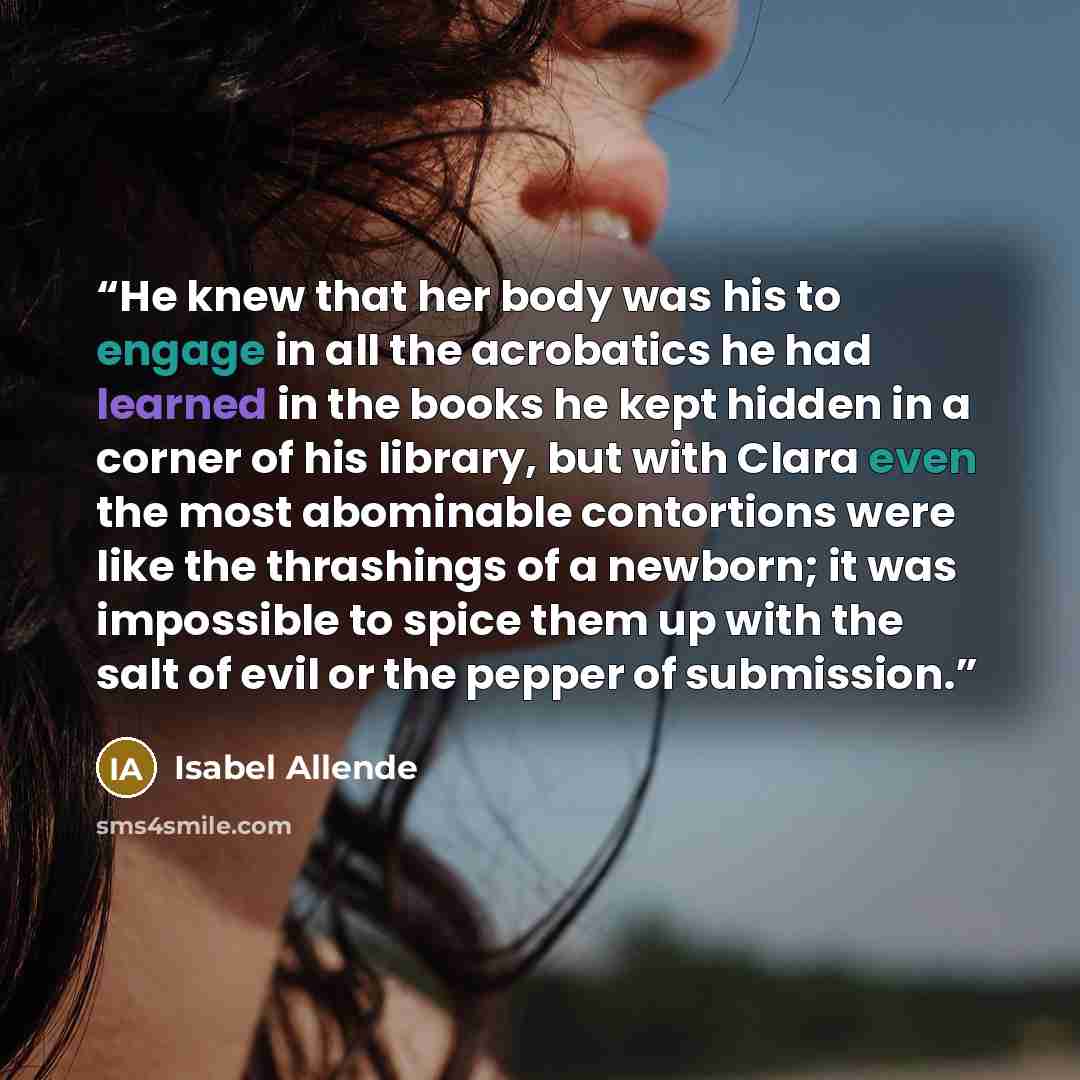 “He knew that her body was his to engage in all the acrobatics he had learned in the books he kept hidden in a corner of his library, but with Clara even the most abominable contortions were like the thrashings of a newborn; it was impossible to spice them up with the salt of evil or the pepper of…” quote by Isabel Allende