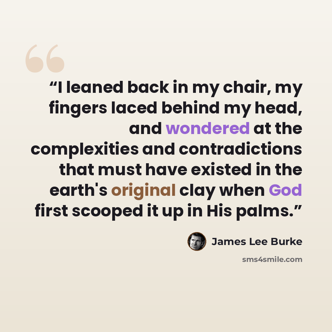 “I leaned back in my chair, my fingers laced behind my head, and wondered at the complexities and contradictions that must have existed in the earth's original clay when God first scooped it up in His palms.” quote by James Lee Burke