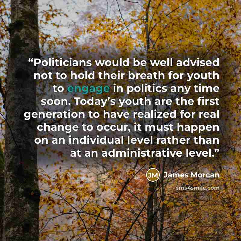“Politicians would be well advised not to hold their breath for youth to engage in politics any time soon. Today’s youth are the first generation to have realized for real change to occur, it must happen on an individual level rather than at an administrative level.” quote by James Morcan