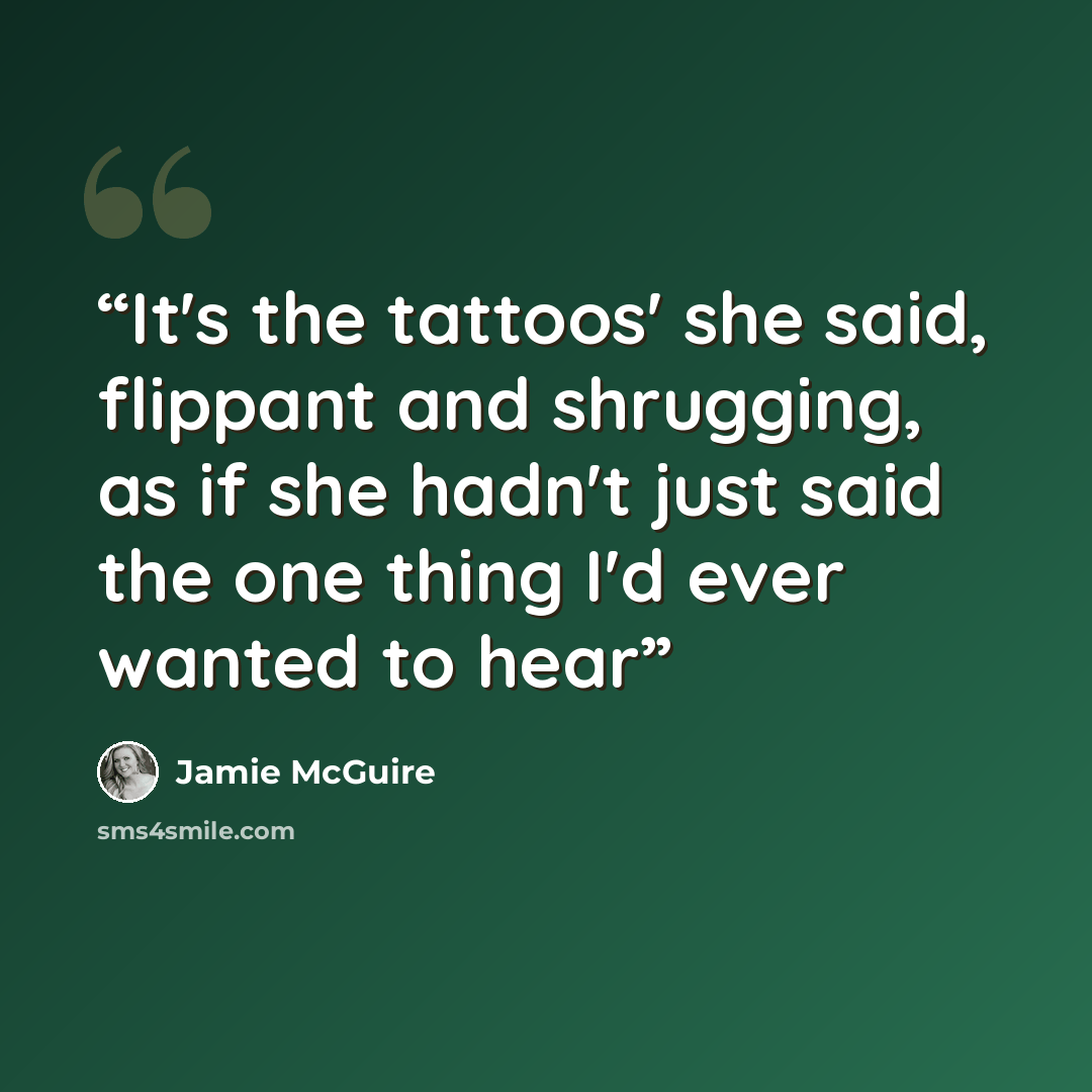 “It's the tattoos' she said, flippant and shrugging, as if she hadn't just said the one thing I'd ever wanted to hear” quote by Jamie McGuire