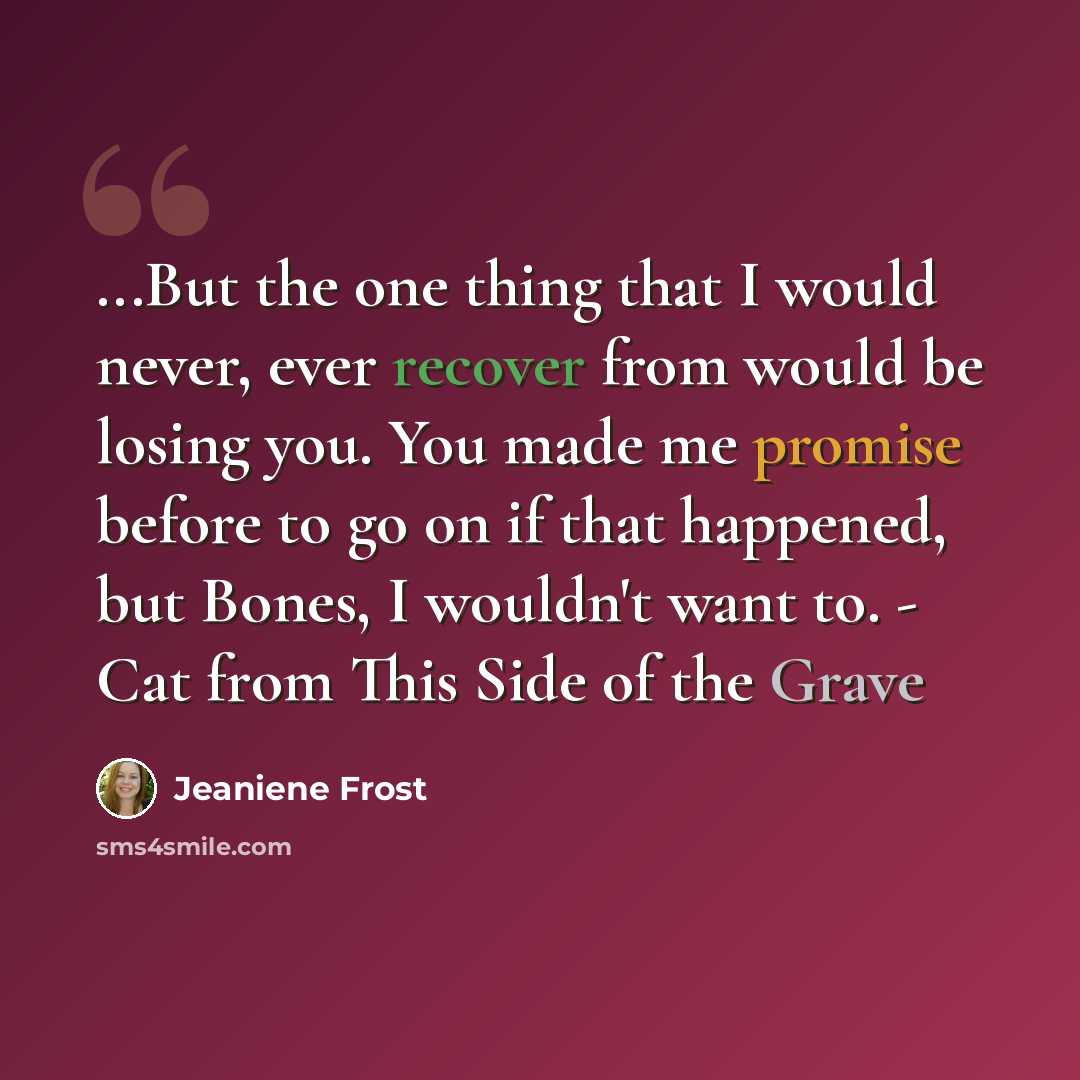 “...But the one thing that I would never, ever recover from would be losing you. You made me promise before to go on if that happened, but Bones, I wouldn't want to. - Cat from This Side of the Grave” quote by Jeaniene Frost