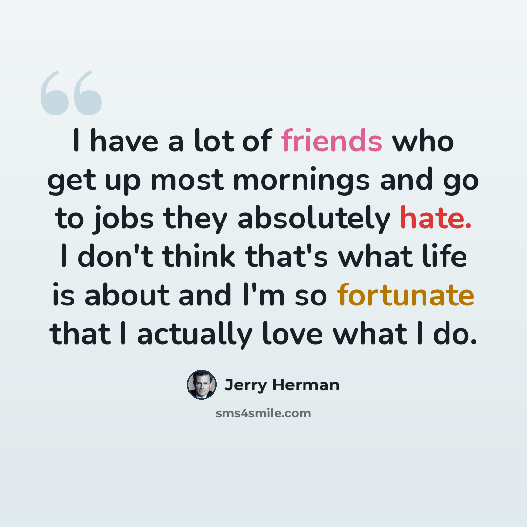 “I have a lot of friends who get up most mornings and go to jobs they absolutely hate. I don't think that's what life is about and I'm so fortunate that I actually love what I do.” quote by Jerry Herman
