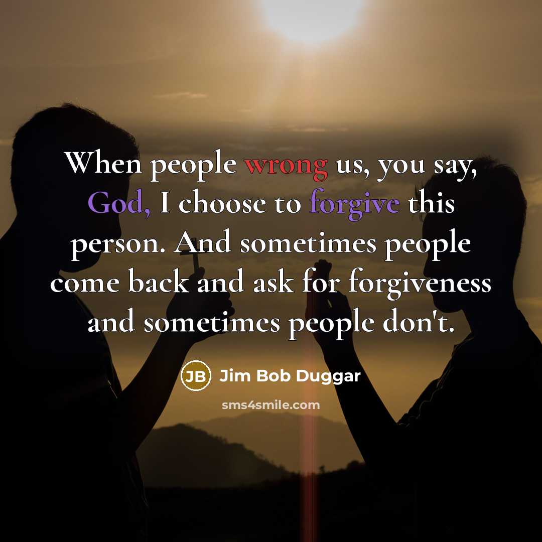 “When people wrong us, you say, God, I choose to forgive this person. And sometimes people come back and ask for forgiveness and sometimes people don't.” quote by Jim Bob Duggar